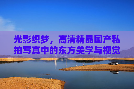 光影织梦，高清精品国产私拍写真中的东方美学与视觉盛宴
