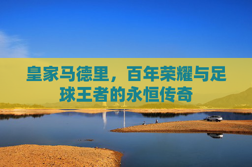 皇家马德里,百年荣耀与足球王者的永恒传奇 皇家马德里,百年荣耀与足球王者的永恒传奇
