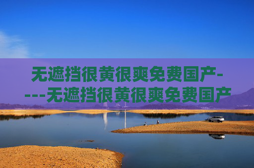 无遮挡很黄很爽免费国产----无遮挡很黄很爽免费国产精彩在线畅享，国内资源免费看，立即解锁爽快体验