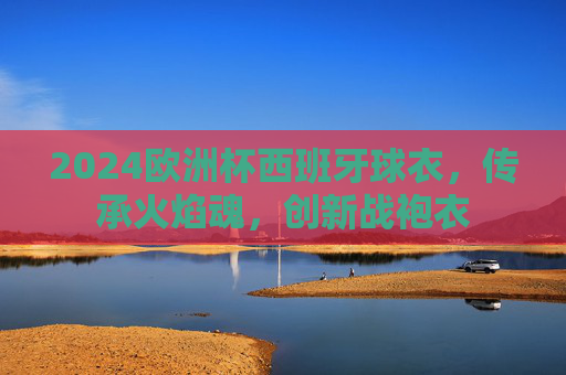 2024欧洲杯西班牙球衣,传承火焰魂,创新战袍衣 2024欧洲杯西班牙球衣,传承火焰魂,创新战袍衣