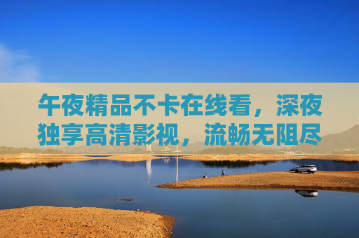 午夜精品不卡在线看,深夜独享高清影视,流畅无阻尽览视听盛宴 午夜精品不卡在线看,深夜独享高清影视,流畅无阻尽览视听盛宴