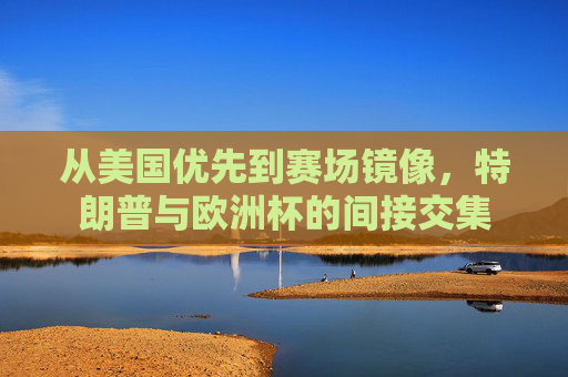 从美国优先到赛场镜像,特朗普与欧洲杯的间接交集 从美国优先到赛场镜像,特朗普与欧洲杯的间接交集