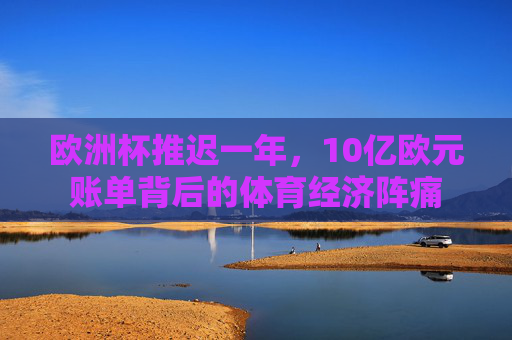 欧洲杯推迟一年，10亿欧元账单背后的体育经济阵痛