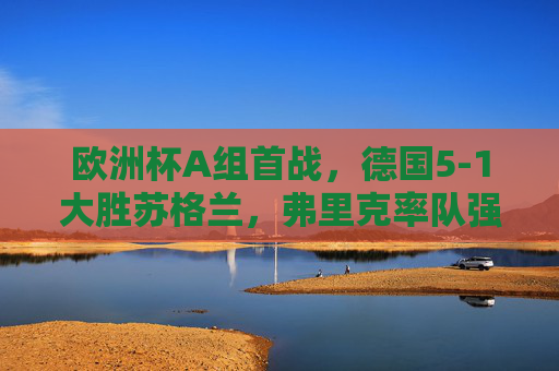 欧洲杯A组首战，德国5-1大胜苏格兰，弗里克率队强势开启卫冕征程