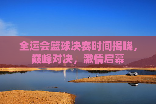 全运会篮球决赛时间揭晓,巅峰对决,激情启幕 全运会篮球决赛时间揭晓,巅峰对决,激情启幕