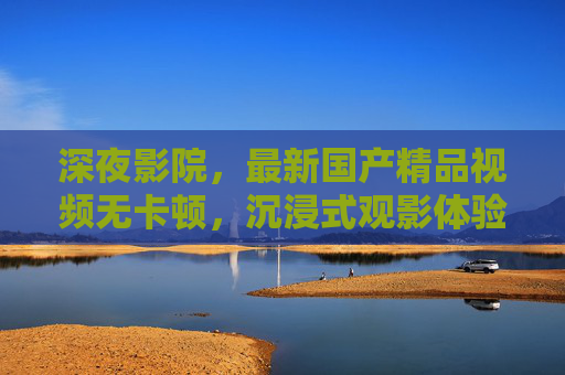 深夜影院，最新国产精品视频无卡顿，沉浸式观影体验从这里开始
