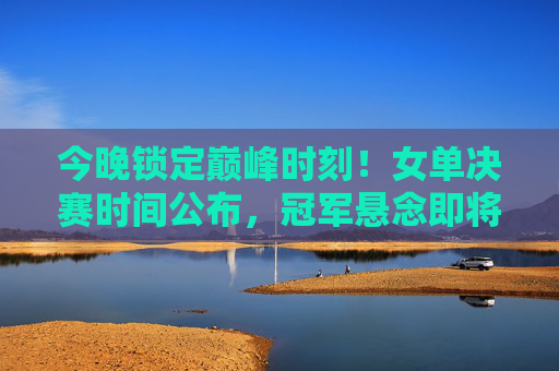 今晚锁定巅峰时刻!女单决赛时间公布,冠军悬念即将揭晓 今晚锁定巅峰时刻!女单决赛时间公布,冠军悬念即将揭晓