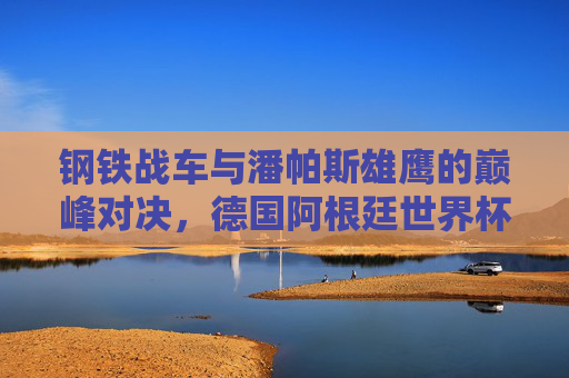 钢铁战车与潘帕斯雄鹰的巅峰对决,德国阿根廷世界杯决赛史诗 钢铁战车与潘帕斯雄鹰的巅峰对决,德国阿根廷世界杯决赛史诗