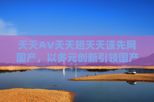 天天AV天天翅天天谅先网国产，以多元创新引领国产影视新风尚