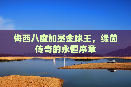 梅西八度加冕金球王,绿茵传奇的永恒序章 梅西八度加冕金球王,绿茵传奇的永恒序章