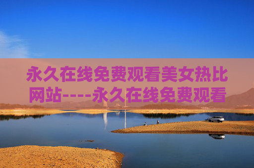 永久在线免费观看美女热比网站----永久在线免费观看美女热比网站精彩视频免费在线，高清资源随时畅享，体验极速观看快感！