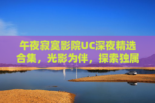 午夜寂寞影院UC深夜精选合集,光影为伴,探索独属于你的深夜秘境 午夜寂寞影院UC深夜精选合集,光影为伴,探索独属于你的深夜秘境