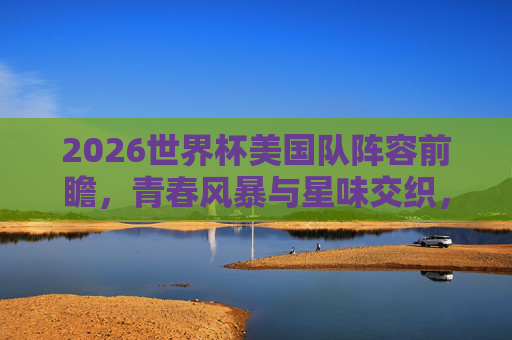 2026世界杯美国队阵容前瞻，青春风暴与星味交织，东道主能否掀起足球风暴？