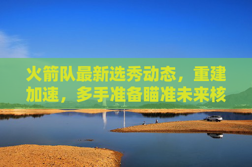 火箭队最新选秀动态，重建加速，多手准备瞄准未来核心