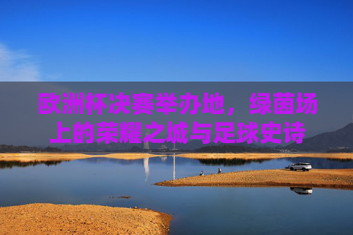 欧洲杯决赛举办地,绿茵场上的荣耀之城与足球史诗 欧洲杯决赛举办地,绿茵场上的荣耀之城与足球史诗