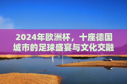 2024年欧洲杯,十座德国城市的足球盛宴与文化交融 2024年欧洲杯,十座德国城市的足球盛宴与文化交融