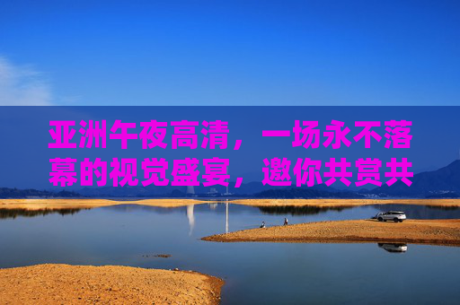 亚洲午夜高清,一场永不落幕的视觉盛宴,邀你共赏共分享 亚洲午夜高清,一场永不落幕的视觉盛宴,邀你共赏共分享