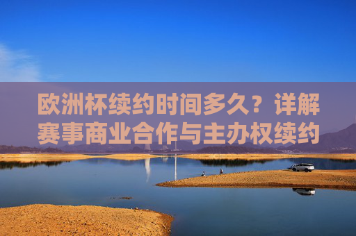 欧洲杯续约时间多久?详解赛事商业合作与主办权续约规则 欧洲杯续约时间多久?详解赛事商业合作与主办权续约规则