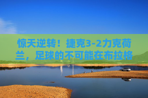 惊天逆转！捷克3-2力克荷兰，足球的不可能在布拉格绽放