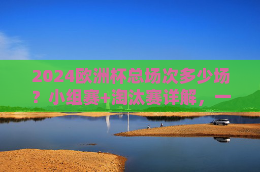 2024欧洲杯总场次多少场?小组赛+淘汰赛详解,一文看懂赛程安排 2024欧洲杯总场次多少场?小组赛+淘汰赛详解,一文看懂赛程安排