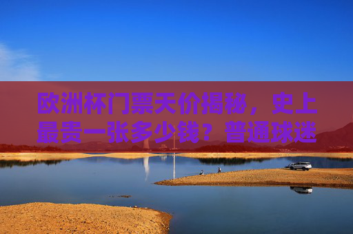欧洲杯门票天价揭秘,史上最贵一张多少钱?普通球迷如何圆梦? 欧洲杯门票天价揭秘,史上最贵一张多少钱?普通球迷如何圆梦?