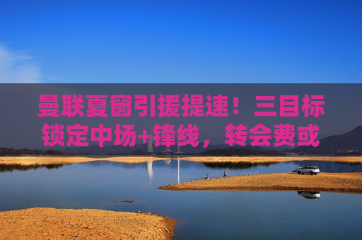 曼联夏窗引援提速!三目标锁定中场+锋线,转会费或破亿? 曼联夏窗引援提速!三目标锁定中场+锋线,转会费或破亿?