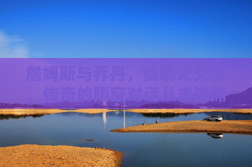 詹姆斯与乔丹，赛场无交手，传奇的隔空对话从未缺席