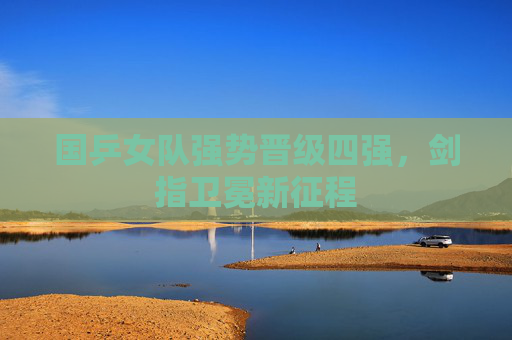 国乒女队强势晋级四强,剑指卫冕新征程 国乒女队强势晋级四强,剑指卫冕新征程