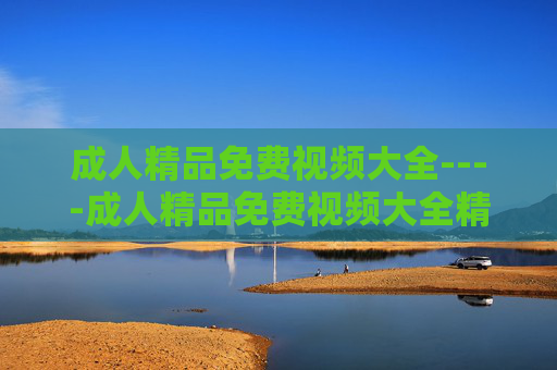 成人精品免费视频大全----成人精品免费视频大全精彩影视资源合集，海量高清内容一网打尽