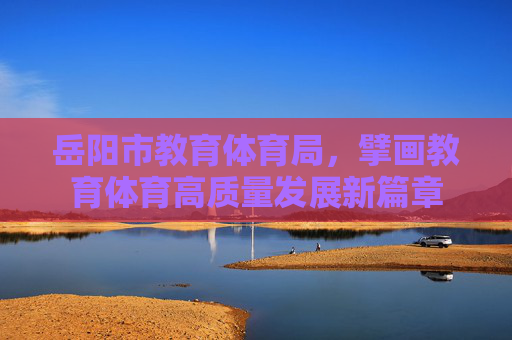 岳阳市教育体育局,擘画教育体育高质量发展新篇章 岳阳市教育体育局,擘画教育体育高质量发展新篇章
