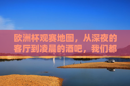 欧洲杯观赛地图,从深夜的客厅到凌晨的酒吧,我们都在哪狂欢? 欧洲杯观赛地图,从深夜的客厅到凌晨的酒吧,我们都在哪狂欢?