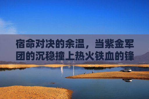 宿命对决的余温,当紫金军团的沉稳撞上热火铁血的锋芒 宿命对决的余温,当紫金军团的沉稳撞上热火铁血的锋芒