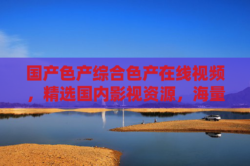 国产色产综合色产在线视频，精选国内影视资源，海量高清畅享视听盛宴！