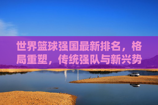 世界篮球强国最新排名，格局重塑，传统强队与新兴势力谁主沉浮？