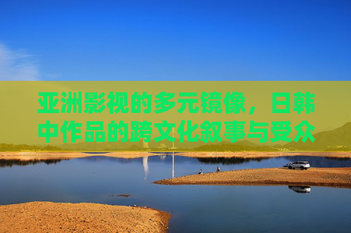 亚洲影视的多元镜像,日韩中作品的跨文化叙事与受众偏好解析 亚洲影视的多元镜像,日韩中作品的跨文化叙事与受众偏好解析