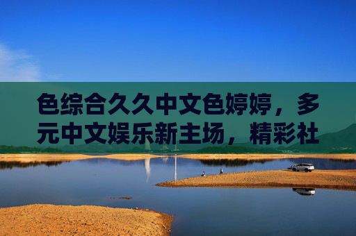 色综合久久中文色婷婷，多元中文娱乐新主场，精彩社区等你来探索