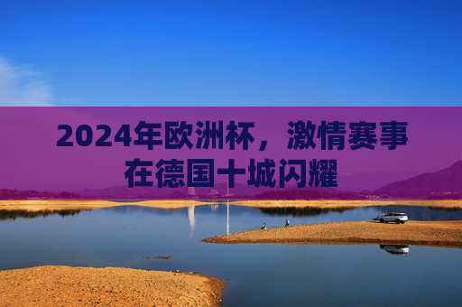 2024年欧洲杯,激情赛事在德国十城闪耀 2024年欧洲杯,激情赛事在德国十城闪耀