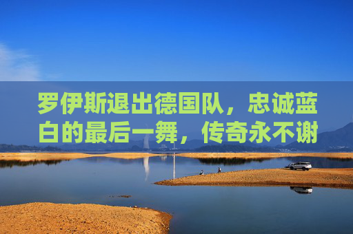 罗伊斯退出德国队，忠诚蓝白的最后一舞，传奇永不谢幕