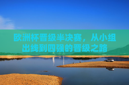 欧洲杯晋级半决赛,从小组出线到四强的晋级之路 欧洲杯晋级半决赛,从小组出线到四强的晋级之路