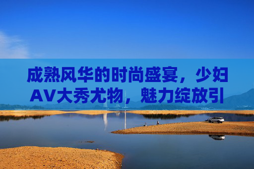 成熟风华的时尚盛宴，少妇AV大秀尤物，魅力绽放引喝彩！