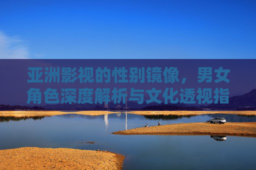 亚洲影视的性别镜像，男女角色深度解析与文化透视指南