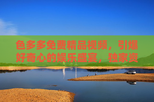 色多多免费精品视频,引爆好奇心的娱乐盛宴,独家资源抢先看! 色多多免费精品视频,引爆好奇心的娱乐盛宴,独家资源抢先看!