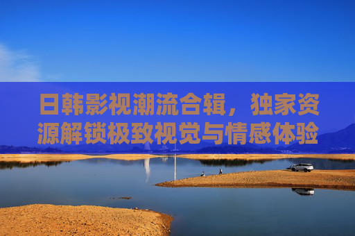 日韩影视潮流合辑,独家资源解锁极致视觉与情感体验 日韩影视潮流合辑,独家资源解锁极致视觉与情感体验