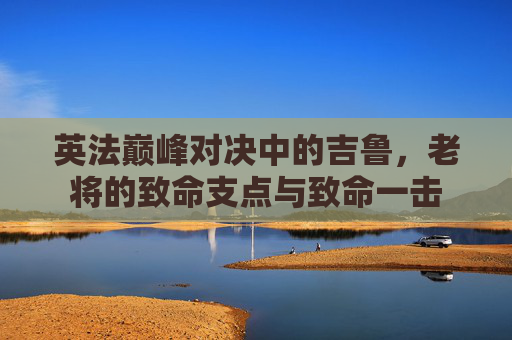 英法巅峰对决中的吉鲁,老将的致命支点与致命一击 英法巅峰对决中的吉鲁,老将的致命支点与致命一击