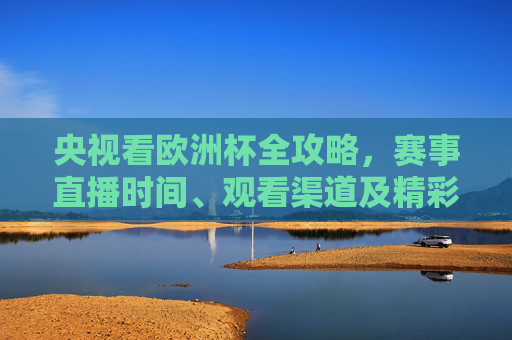 央视看欧洲杯全攻略,赛事直播时间、观看渠道及精彩看点 央视看欧洲杯全攻略,赛事直播时间、观看渠道及精彩看点