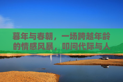 暮年与春朝,一场跨越年龄的情感风暴,叩问代际与人性的伦理边界 暮年与春朝,一场跨越年龄的情感风暴,叩问代际与人性的伦理边界