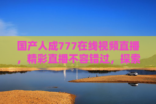 国产人成777在线视频直播,精彩直播不容错过,探索优质内容新体验 国产人成777在线视频直播,精彩直播不容错过,探索优质内容新体验