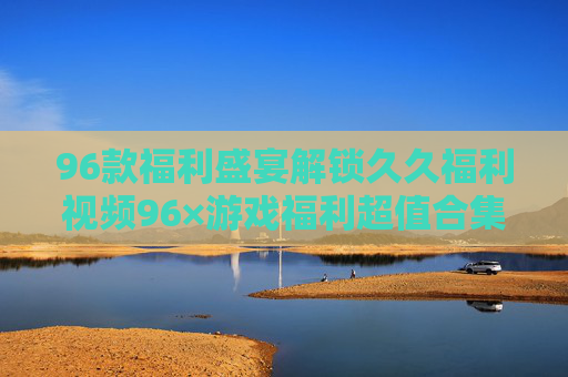 96款福利盛宴解锁久久福利视频96×游戏福利超值合集,惊喜不停歇! 96款福利盛宴解锁久久福利视频96×游戏福利超值合集,惊喜不停歇!