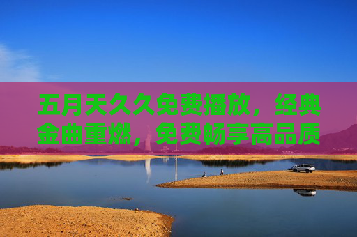 五月天久久免费播放,经典金曲重燃,免费畅享高品质音乐时光 五月天久久免费播放,经典金曲重燃,免费畅享高品质音乐时光