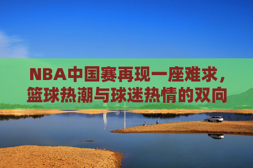 NBA中国赛再现一座难求,篮球热潮与球迷热情的双向奔赴 NBA中国赛再现一座难求,篮球热潮与球迷热情的双向奔赴